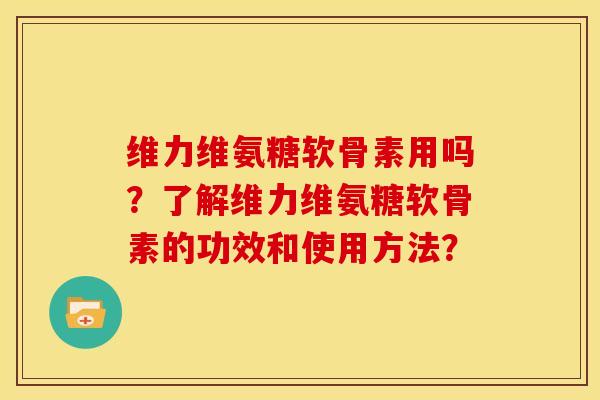 维力维氨糖软骨素用吗？了解维力维氨糖软骨素的功效和使用方法？