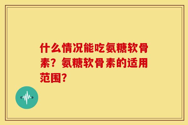 什么情况能吃氨糖软骨素？氨糖软骨素的适用范围？