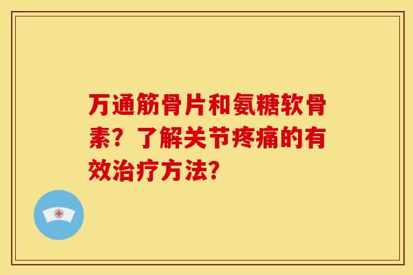 万通筋骨片和氨糖软骨素？了解关节疼痛的有效治疗方法？