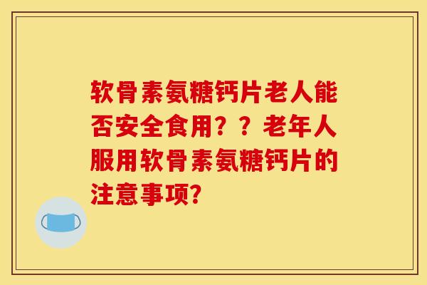 软骨素氨糖钙片老人能否安全食用？？老年人服用软骨素氨糖钙片的注意事项？