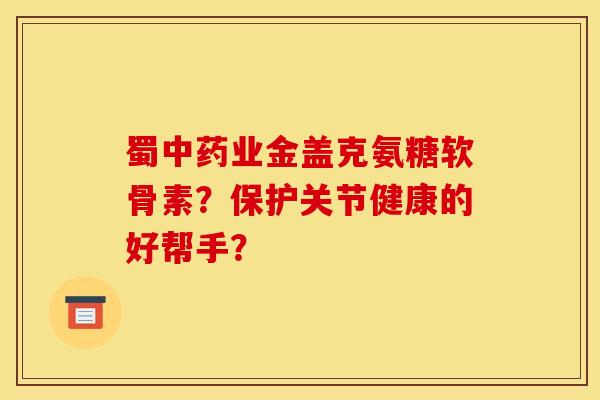 蜀中药业金盖克氨糖软骨素？保护关节健康的好帮手？