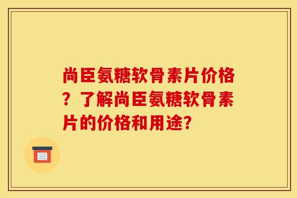 尚臣氨糖软骨素片价格？了解尚臣氨糖软骨素片的价格和用途？-第1张图片-关节骑士