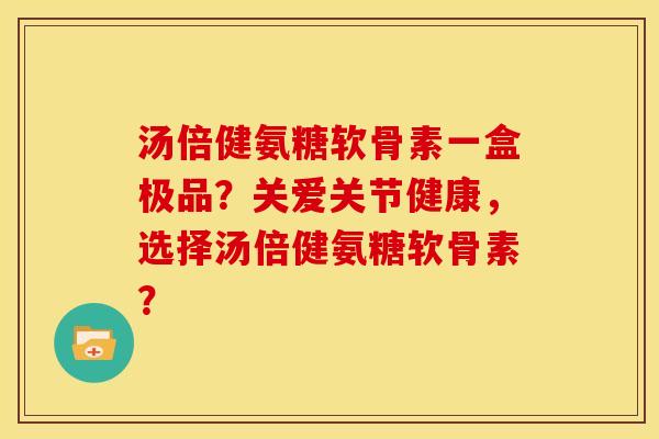 汤倍健氨糖软骨素一盒极品？关爱关节健康，选择汤倍健氨糖软骨素？