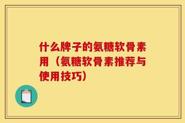 什么牌子的氨糖软骨素用（氨糖软骨素推荐与使用技巧）-第1张图片-关节骑士