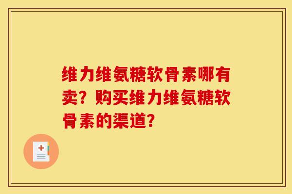 维力维氨糖软骨素哪有卖？购买维力维氨糖软骨素的渠道？-第1张图片-关节骑士