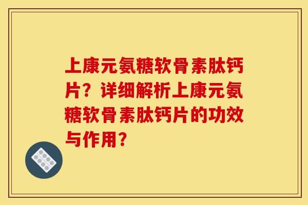 上康元氨糖软骨素肽钙片？详细解析上康元氨糖软骨素肽钙片的功效与作用？