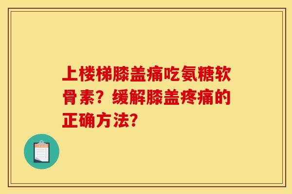 上楼梯膝盖痛吃氨糖软骨素？缓解膝盖疼痛的正确方法？