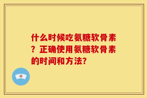 什么时候吃氨糖软骨素？正确使用氨糖软骨素的时间和方法？