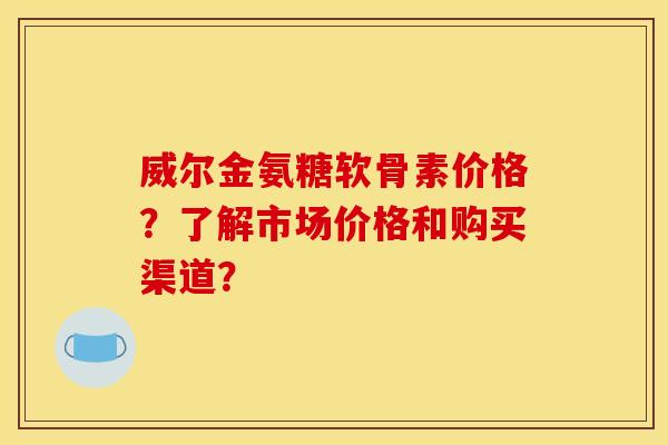 威尔金氨糖软骨素价格？了解市场价格和购买渠道？