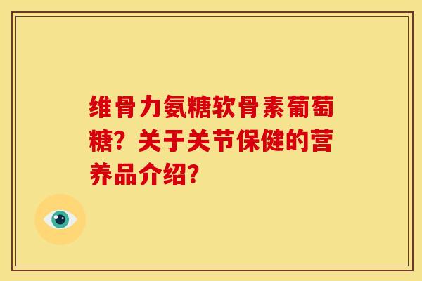 维骨力氨糖软骨素葡萄糖？关于关节保健的营养品介绍？