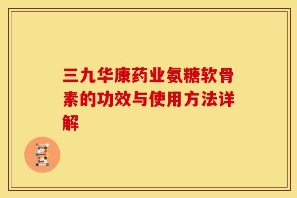 三九华康药业氨糖软骨素的功效与使用方法详解
