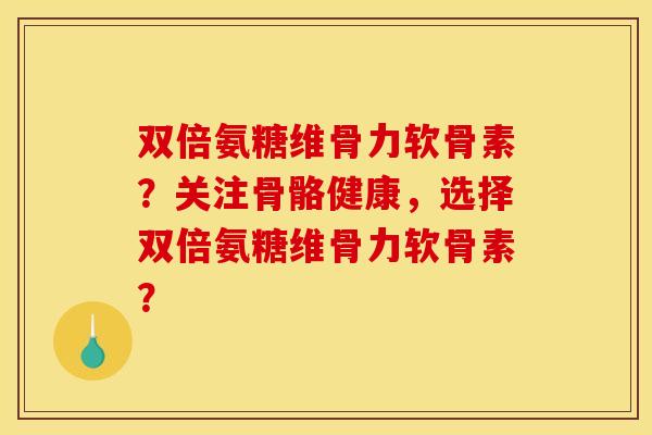 双倍氨糖维骨力软骨素？关注骨骼健康，选择双倍氨糖维骨力软骨素？