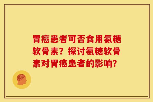 胃癌患者可否食用氨糖软骨素？探讨氨糖软骨素对胃癌患者的影响？