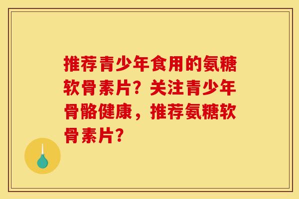 推荐青少年食用的氨糖软骨素片？关注青少年骨骼健康，推荐氨糖软骨素片？