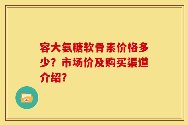 容大氨糖软骨素价格多少？市场价及购买渠道介绍？-第1张图片-关节骑士