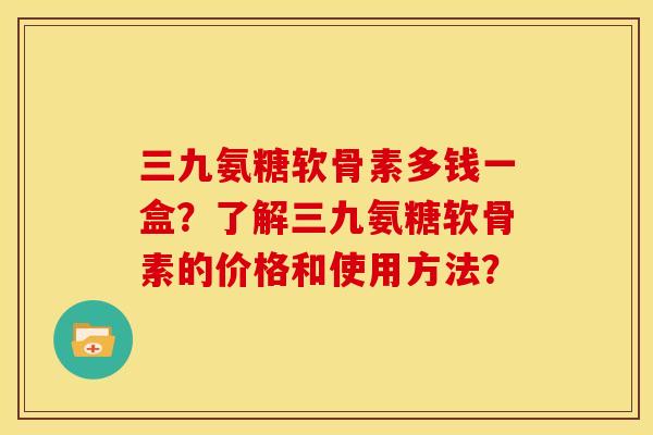 三九氨糖软骨素多钱一盒？了解三九氨糖软骨素的价格和使用方法？