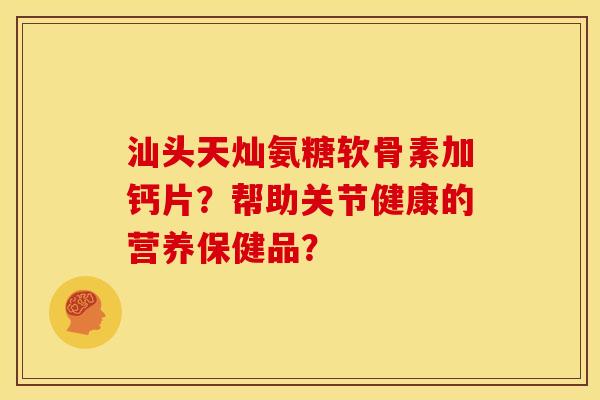 汕头天灿氨糖软骨素加钙片?帮助关节健康的营养保健品?-第1张图片-关节骑士 汕头天灿氨糖软骨素加钙片?帮助关节健康的营养保健品?-第1张图片-关节骑士