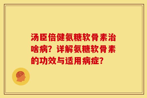汤臣倍健氨糖软骨素治啥病？详解氨糖软骨素的功效与适用病症？