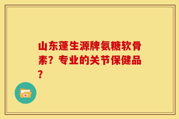 山东蓬生源牌氨糖软骨素？专业的关节保健品？