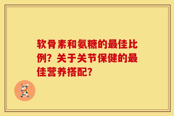 软骨素和氨糖的最佳比例？关于关节保健的最佳营养搭配？