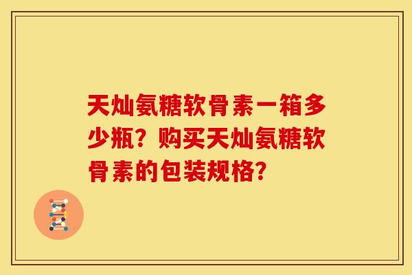 天灿氨糖软骨素一箱多少瓶?购买天灿氨糖软骨素的包装规格?-第1张图片-关节骑士 天灿氨糖软骨素一箱多少瓶?购买天灿氨糖软骨素的包装规格?-第1张图片-关节骑士
