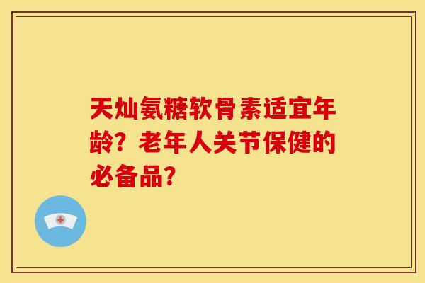 天灿氨糖软骨素适宜年龄?老年人关节保健的必备品?-第1张图片-关节骑士 天灿氨糖软骨素适宜年龄?老年人关节保健的必备品?-第1张图片-关节骑士
