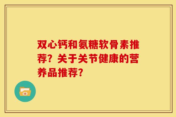 双心钙和氨糖软骨素推荐？关于关节健康的营养品推荐？