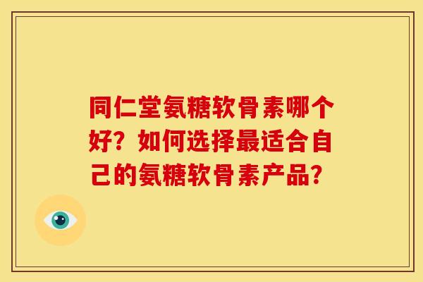 同仁堂氨糖软骨素哪个好？如何选择最适合自己的氨糖软骨素产品？
