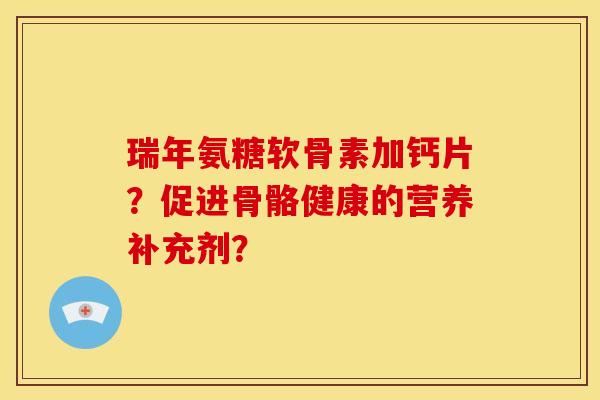 瑞年氨糖软骨素加钙片？促进骨骼健康的营养补充剂？