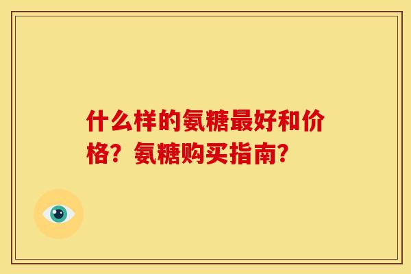 什么样的氨糖最好和价格？氨糖购买指南？