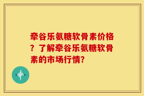 牵谷乐氨糖软骨素价格？了解牵谷乐氨糖软骨素的市场行情？