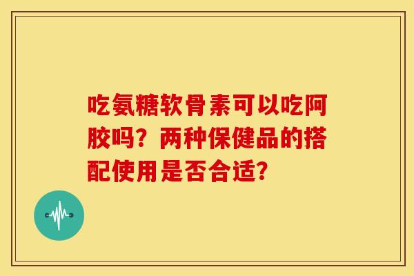 吃氨糖软骨素可以吃阿胶吗？两种保健品的搭配使用是否合适？