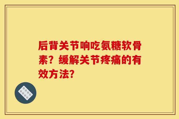 后背关节响吃氨糖软骨素？缓解关节疼痛的有效方法？-第1张图片-关节骑士