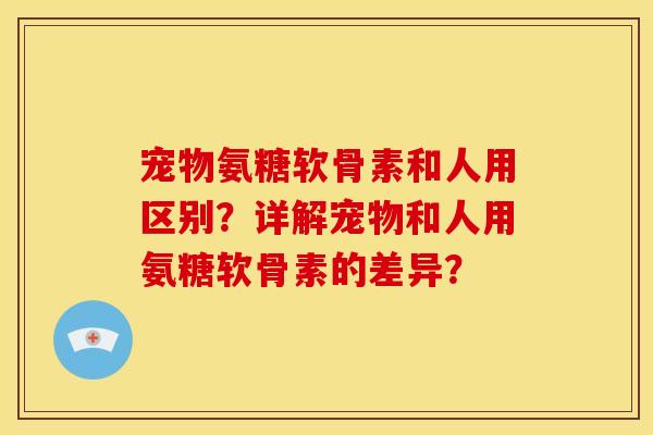 宠物氨糖软骨素和人用区别？详解宠物和人用氨糖软骨素的差异？
