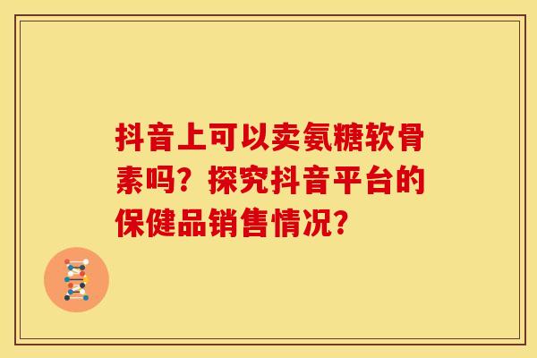 抖音上可以卖氨糖软骨素吗？探究抖音平台的保健品销售情况？