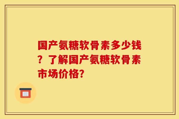 国产氨糖软骨素多少钱？了解国产氨糖软骨素市场价格？