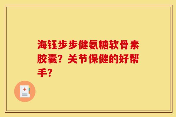 海钰步步健氨糖软骨素胶囊？关节保健的好帮手？
