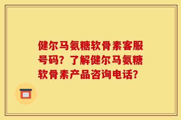 健尔马氨糖软骨素客服号码？了解健尔马氨糖软骨素产品咨询电话？