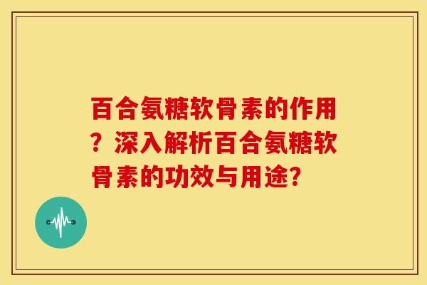百合氨糖软骨素的作用？深入解析百合氨糖软骨素的功效与用途？