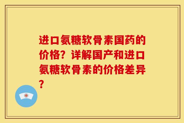 进口氨糖软骨素国药的价格？详解国产和进口氨糖软骨素的价格差异？