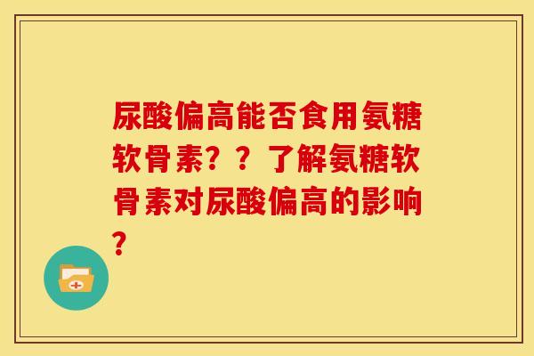 尿酸偏高能否食用氨糖软骨素？？了解氨糖软骨素对尿酸偏高的影响？