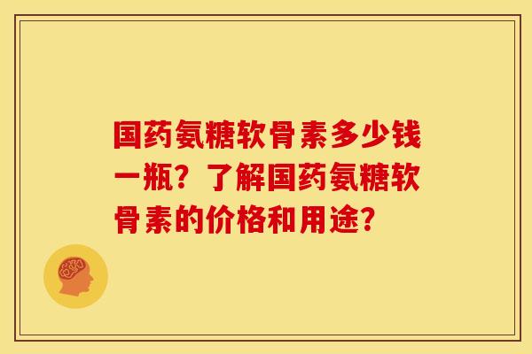国药氨糖软骨素多少钱一瓶？了解国药氨糖软骨素的价格和用途？-第1张图片-关节骑士