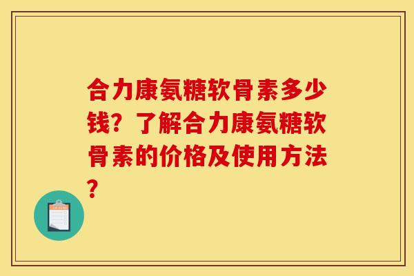 合力康氨糖软骨素多少钱？了解合力康氨糖软骨素的价格及使用方法？