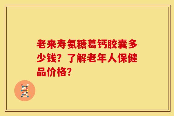老来寿氨糖葛钙胶囊多少钱？了解老年人保健品价格？