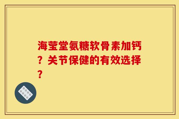 海莹堂氨糖软骨素加钙？关节保健的有效选择？