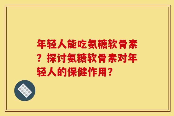 年轻人能吃氨糖软骨素？探讨氨糖软骨素对年轻人的保健作用？