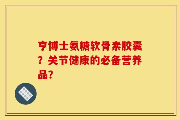 亨博士氨糖软骨素胶囊？关节健康的必备营养品？