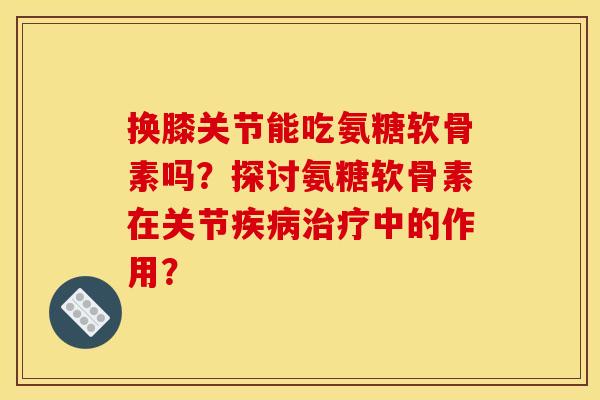 换膝关节能吃氨糖软骨素吗？探讨氨糖软骨素在关节疾病治疗中的作用？-第1张图片-关节骑士