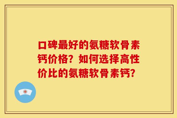 口碑最好的氨糖软骨素钙价格？如何选择高性价比的氨糖软骨素钙？