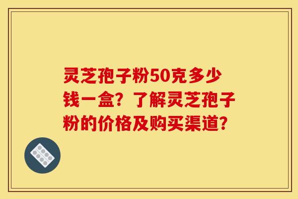 灵芝孢子粉50克多少钱一盒？了解灵芝孢子粉的价格及购买渠道？